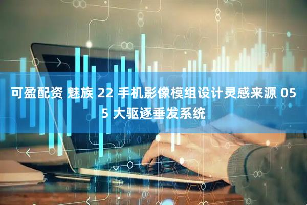 可盈配资 魅族 22 手机影像模组设计灵感来源 055 大驱逐垂发系统