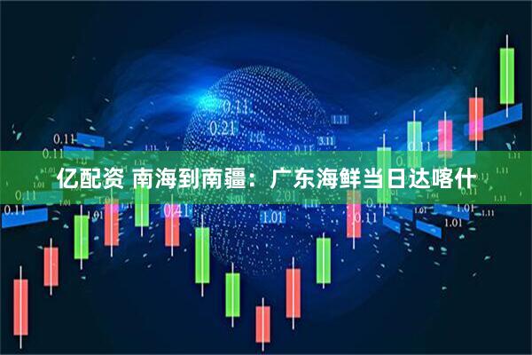 亿配资 南海到南疆：广东海鲜当日达喀什