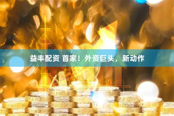 益丰配资 首家！外资巨头，新动作