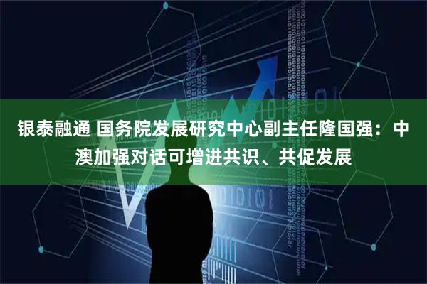 银泰融通 国务院发展研究中心副主任隆国强：中澳加强对话可增进共识、共促发展