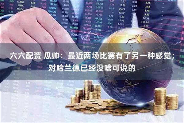 六六配资 瓜帅：最近两场比赛有了另一种感觉；对哈兰德已经没啥可说的