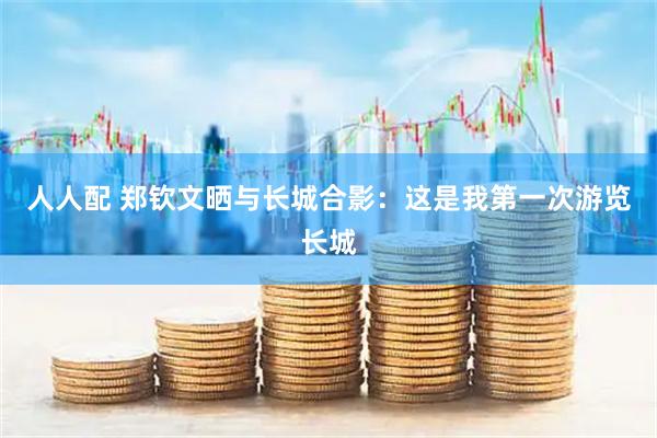 人人配 郑钦文晒与长城合影：这是我第一次游览长城