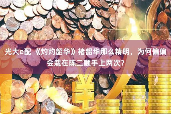 光大e配 《灼灼韶华》褚韶华那么精明，为何偏偏会栽在陈二顺手上两次？