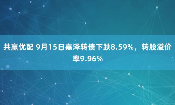 共赢优配 9月15日嘉泽转债下跌8.59%，转股溢价率9.96%