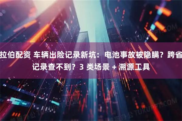 拉伯配资 车辆出险记录新坑：电池事故被隐瞒？跨省记录查不到？3 类场景 + 溯源工具