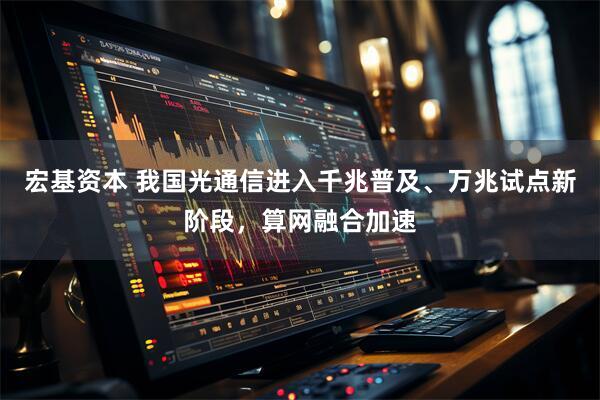 宏基资本 我国光通信进入千兆普及、万兆试点新阶段，算网融合加速