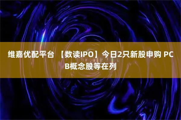 维嘉优配平台 【数读IPO】今日2只新股申购 PCB概念股等在列