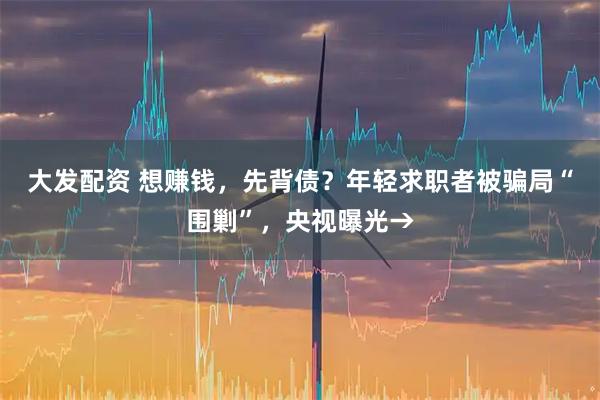 大发配资 想赚钱，先背债？年轻求职者被骗局“围剿”，央视曝光→