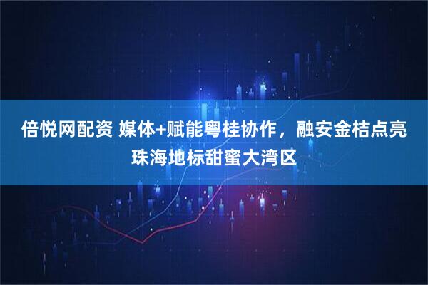倍悦网配资 媒体+赋能粤桂协作，融安金桔点亮珠海地标甜蜜大湾区