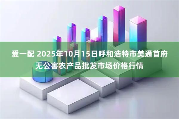 爱一配 2025年10月15日呼和浩特市美通首府无公害农产品批发市场价格行情