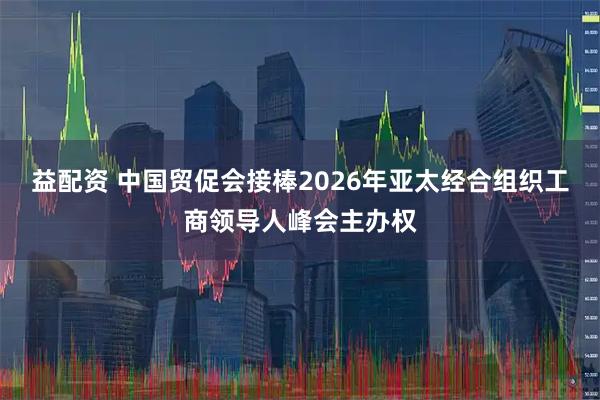 益配资 中国贸促会接棒2026年亚太经合组织工商领导人峰会主办权