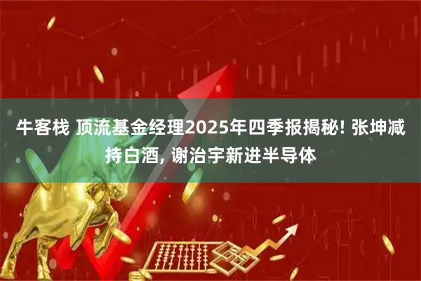 牛客栈 顶流基金经理2025年四季报揭秘! 张坤减持白酒, 谢治宇新进半导体