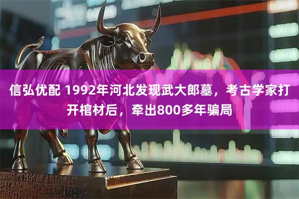 信弘优配 1992年河北发现武大郎墓，考古学家打开棺材后，牵出800多年骗局