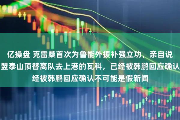 亿操盘 克雷桑首次为鲁能外援补强立功，亲自说服葡超前队友加盟泰山顶替离队去上港的瓦科，已经被韩鹏回应确认不可能是假新闻