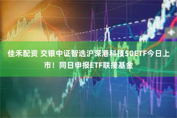佳禾配资 交银中证智选沪深港科技50ETF今日上市！同日申报ETF联接基金