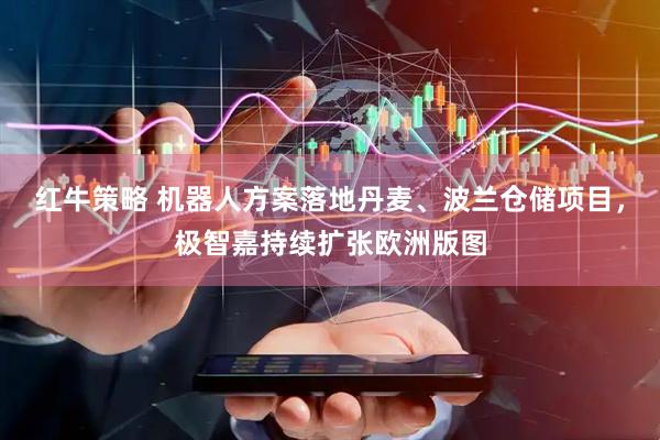 红牛策略 机器人方案落地丹麦、波兰仓储项目,极智嘉持续扩张欧洲版图