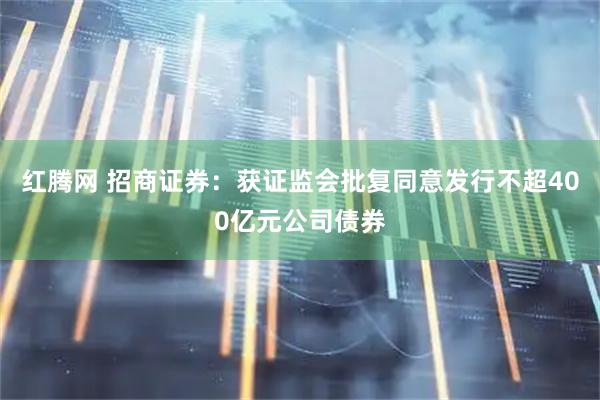 红腾网 招商证券：获证监会批复同意发行不超400亿元公司债券
