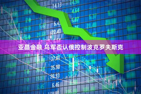 亚晶金融 乌军否认俄控制波克罗夫斯克