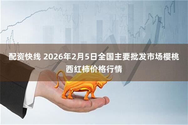 配资快线 2026年2月5日全国主要批发市场樱桃西红柿价格行情