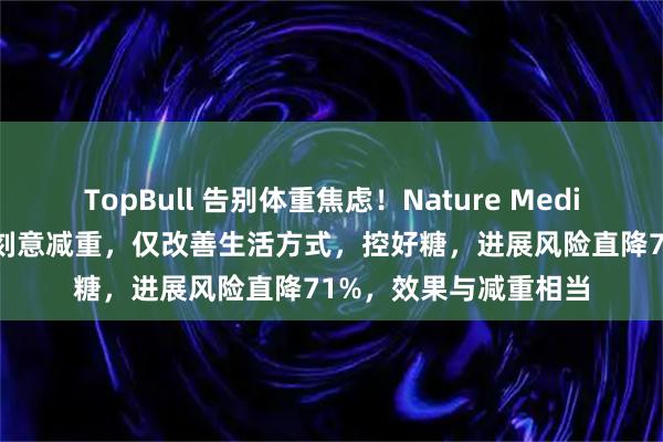 TopBull 告别体重焦虑!Nature Medicine:糖尿病前期不刻意减重,仅改善生活方式,控好糖,进展风险直降71%,效果与减重相当