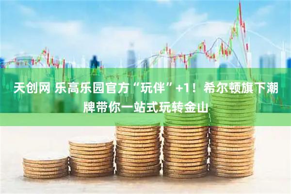 天创网 乐高乐园官方“玩伴”+1!希尔顿旗下潮牌带你一站式玩转金山