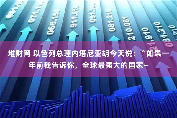堆财网 以色列总理内塔尼亚胡今天说：“如果一年前我告诉你，全球最强大的国家—