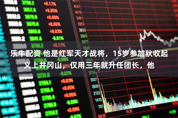 乐牛配资 他是红军天才战将，15岁参加秋收起义上井冈山，仅用三年就升任团长，他