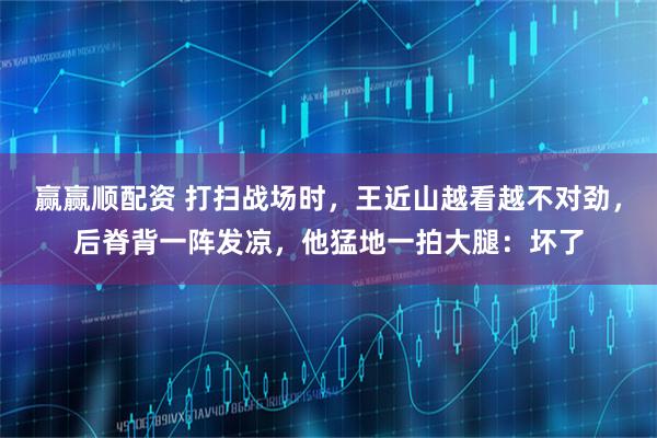 赢赢顺配资 打扫战场时，王近山越看越不对劲，后脊背一阵发凉，他猛地一拍大腿：坏了
