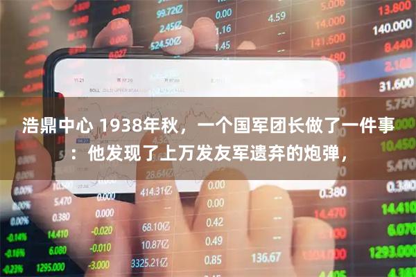 浩鼎中心 1938年秋，一个国军团长做了一件事：他发现了上万发友军遗弃的炮弹，