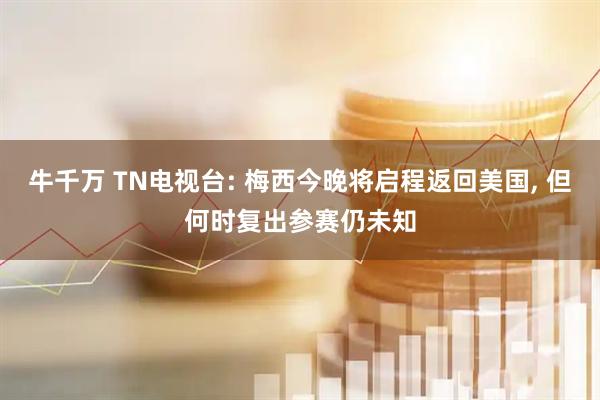 牛千万 TN电视台: 梅西今晚将启程返回美国, 但何时复出参赛仍未知