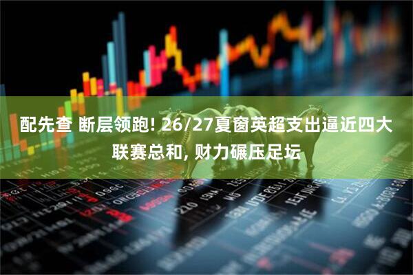 配先查 断层领跑! 26/27夏窗英超支出逼近四大联赛总和, 财力碾压足坛