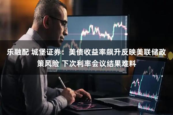 乐融配 城堡证券：美债收益率飙升反映美联储政策风险 下次利率会议结果难料