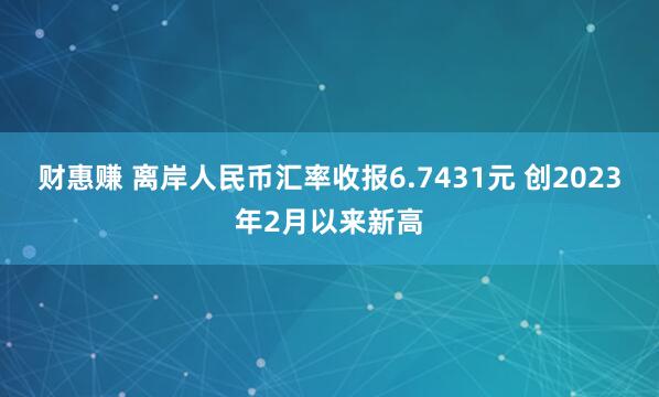 财惠赚 离岸人民币汇率收报6.7431元 创2023年2月以来新高